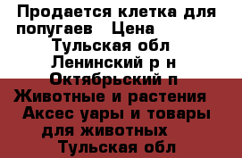 Продается клетка для попугаев › Цена ­ 1 000 - Тульская обл., Ленинский р-н, Октябрьский п. Животные и растения » Аксесcуары и товары для животных   . Тульская обл.